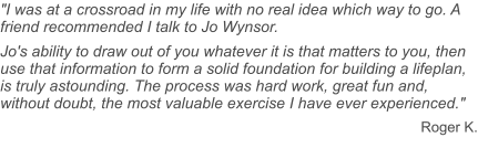"I was at a crossroad in my life with no real idea which way to go. A friend recommended I talk to Jo Wynsor. Jo's ability to draw out of you whatever it is that matters to you, then use that information to form a solid foundation for building a lifeplan, is truly astounding. The process was hard work, great fun and, without doubt, the most valuable exercise I have ever experienced." Roger K.
