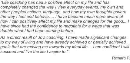 "Life coaching has had a positive effect on my life and has completely changed the way I view everyday events, my own and other peoples actions, language, and how my own thoughts govern the way I feel and behave…. I have become much more aware of how I can positively affect my life and make changes for the good... I have since had the confidence to negotiate for a wage that was double what I had been earning before. As a direct result of Jo's coaching, I have made significant changes to my way of living and have already achieved or partially achieved goals that are moving me towards my ideal life….I am confident I will succeed and live the life I aspire to." Richard P.