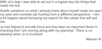 With Jo's help I was able to set out in a logical way the things that made me tick.  Subtle variations on what I already knew about myself made me open my eyes and consider job hunting from a different perspective.  I am a lot happier about focussing my search for the career that will suit me. Jo has helped to provide focus and has been an important factor in checking that I am moving along with my planning!  There is no slacking when Jo is involved! Malcolm W.