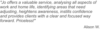 "Jo offers a valuable service, analysing all aspects of work and home life, identifying areas that need adjusting, heightens awareness, instills confidence and provides clients with a clear and focused way forward. Priceless!"  Alison W.