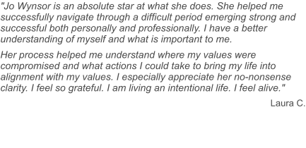 "Jo Wynsor is an absolute star at what she does. She helped me successfully navigate through a difficult period emerging strong and successful both personally and professionally. I have a better understanding of myself and what is important to me. Her process helped me understand where my values were compromised and what actions I could take to bring my life into alignment with my values. I especially appreciate her no-nonsense clarity. I feel so grateful. I am living an intentional life. I feel alive." Laura C.